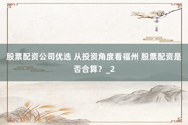 股票配资公司优选 从投资角度看福州 股票配资是否合算？_2