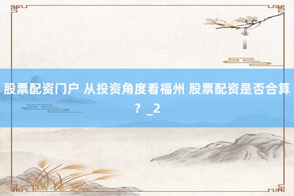 股票配资门户 从投资角度看福州 股票配资是否合算？_2