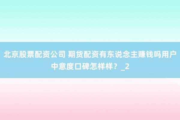 北京股票配资公司 期货配资有东说念主赚钱吗用户中意度口碑怎样样？_2