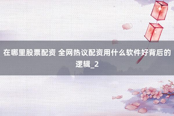 在哪里股票配资 全网热议配资用什么软件好背后的逻辑_2