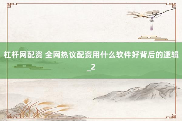 杠杆网配资 全网热议配资用什么软件好背后的逻辑_2