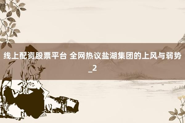 线上配资股票平台 全网热议盐湖集团的上风与弱势_2