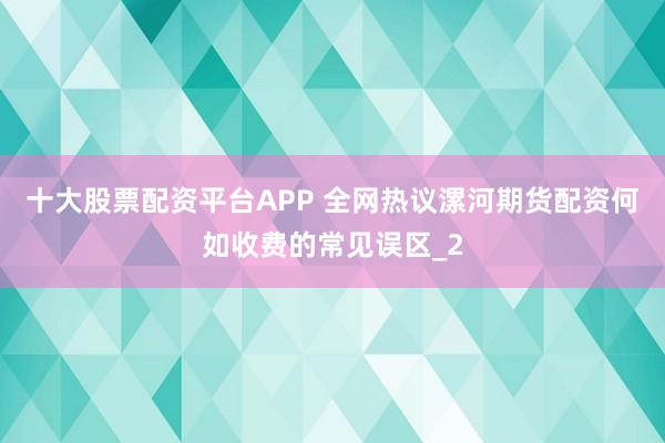 十大股票配资平台APP 全网热议漯河期货配资何如收费的常见误区_2