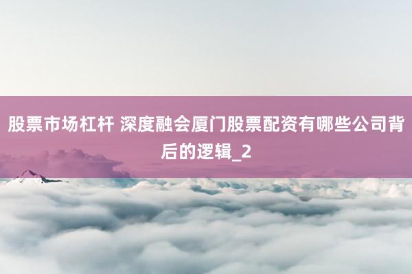 股票市场杠杆 深度融会厦门股票配资有哪些公司背后的逻辑_2