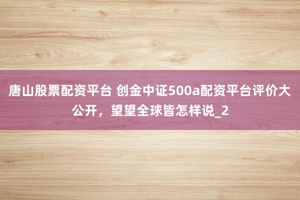 唐山股票配资平台 创金中证500a配资平台评价大公开，望望全球皆怎样说_2