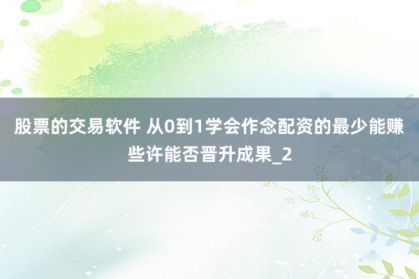 股票的交易软件 从0到1学会作念配资的最少能赚些许能否晋升成果_2