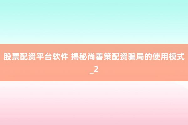 股票配资平台软件 揭秘尚善策配资骗局的使用模式_2