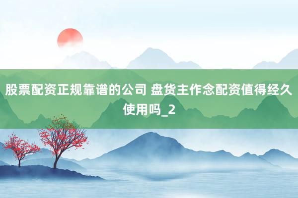 股票配资正规靠谱的公司 盘货主作念配资值得经久使用吗_2