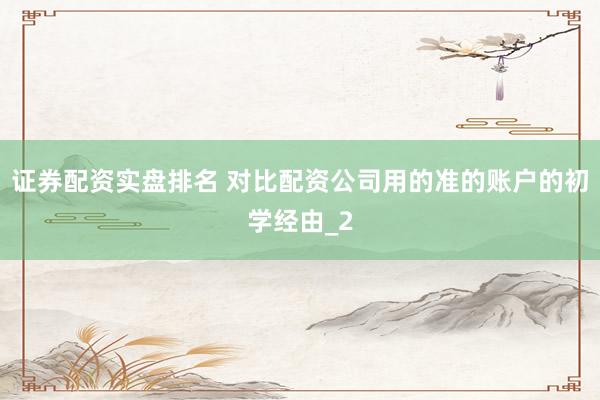 证券配资实盘排名 对比配资公司用的准的账户的初学经由_2