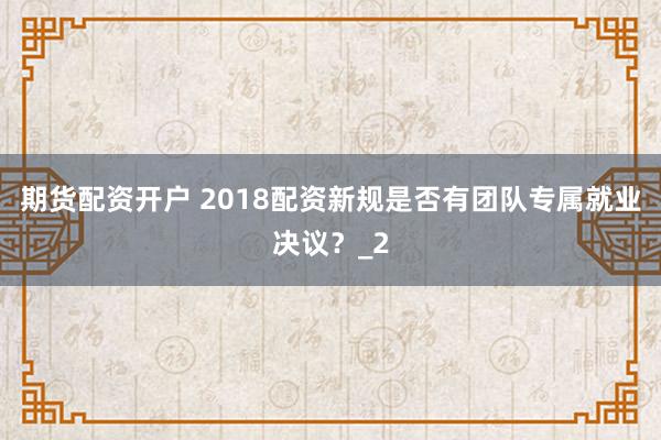 期货配资开户 2018配资新规是否有团队专属就业决议？_2