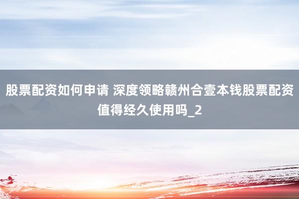 股票配资如何申请 深度领略赣州合壹本钱股票配资值得经久使用吗_2