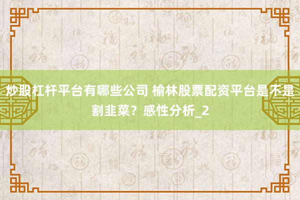 炒股杠杆平台有哪些公司 榆林股票配资平台是不是割韭菜？感性分析_2