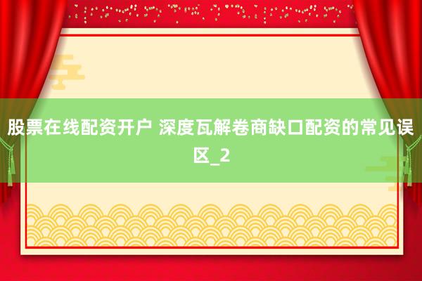 股票在线配资开户 深度瓦解卷商缺口配资的常见误区_2