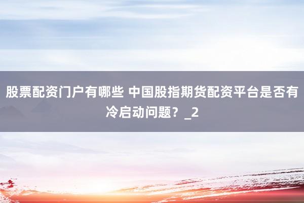 股票配资门户有哪些 中国股指期货配资平台是否有冷启动问题？_2