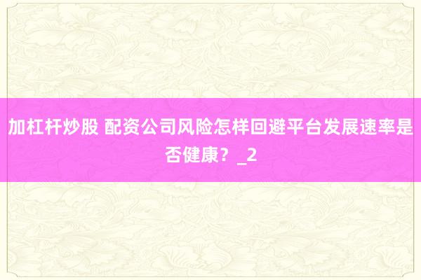 加杠杆炒股 配资公司风险怎样回避平台发展速率是否健康？_2
