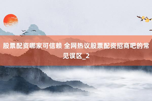 股票配资哪家可信赖 全网热议股票配资招商吧的常见误区_2