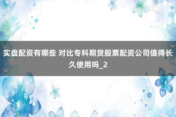 实盘配资有哪些 对比专科期货股票配资公司值得长久使用吗_2