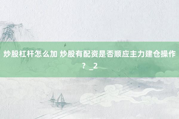 炒股杠杆怎么加 炒股有配资是否顺应主力建仓操作？_2