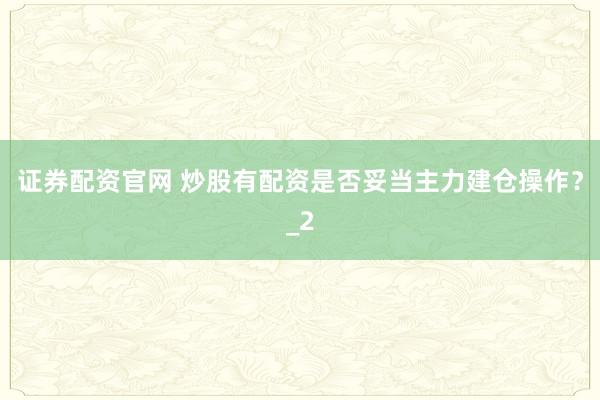 证券配资官网 炒股有配资是否妥当主力建仓操作？_2