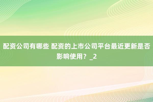 配资公司有哪些 配资的上市公司平台最近更新是否影响使用？_2