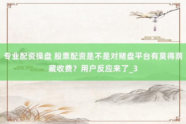 专业配资操盘 股票配资是不是对赌盘平台有莫得荫藏收费？用户反应来了_3
