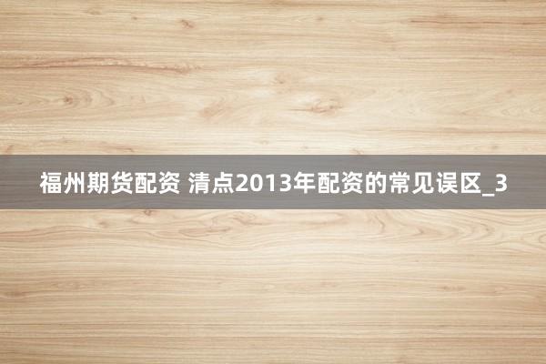 福州期货配资 清点2013年配资的常见误区_3