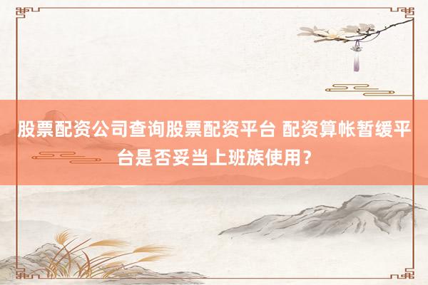 股票配资公司查询股票配资平台 配资算帐暂缓平台是否妥当上班族使用？