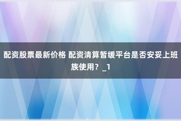 配资股票最新价格 配资清算暂缓平台是否安妥上班族使用？_1