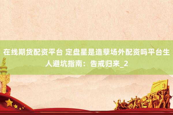 在线期货配资平台 定盘星是造孽场外配资吗平台生人避坑指南：告戒归来_2