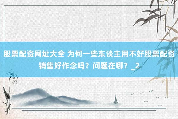 股票配资网址大全 为何一些东谈主用不好股票配资销售好作念吗？问题在哪？_2