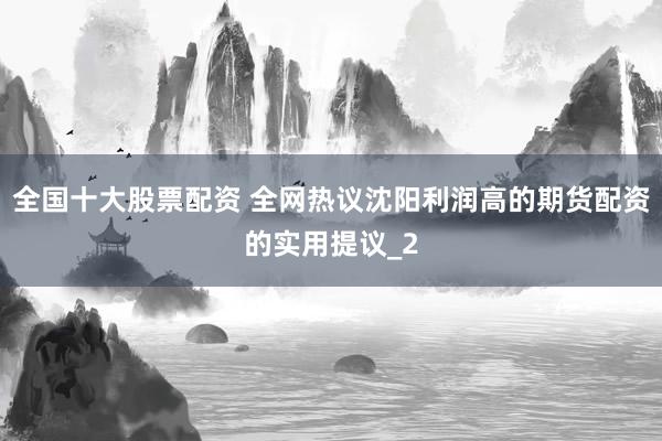 全国十大股票配资 全网热议沈阳利润高的期货配资的实用提议_2
