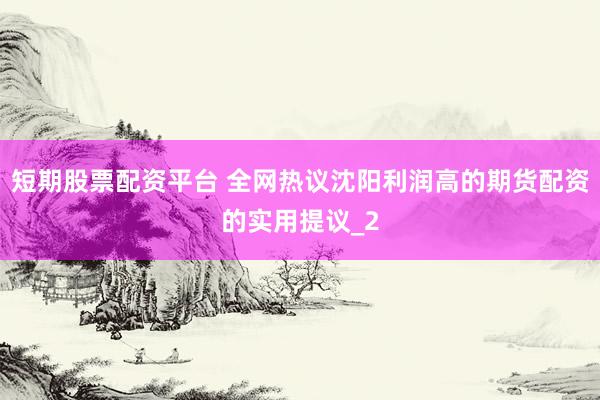 短期股票配资平台 全网热议沈阳利润高的期货配资的实用提议_2