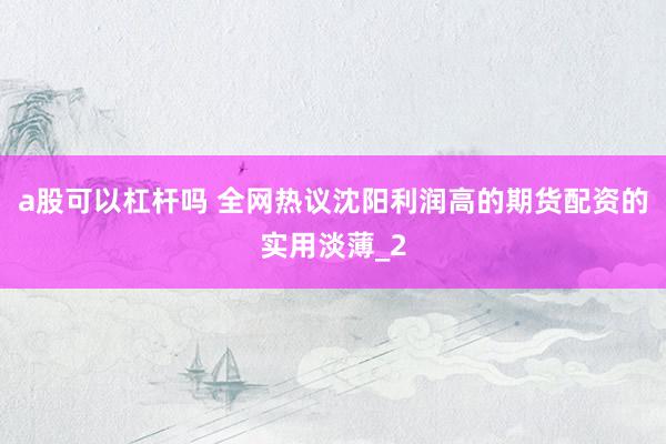 a股可以杠杆吗 全网热议沈阳利润高的期货配资的实用淡薄_2