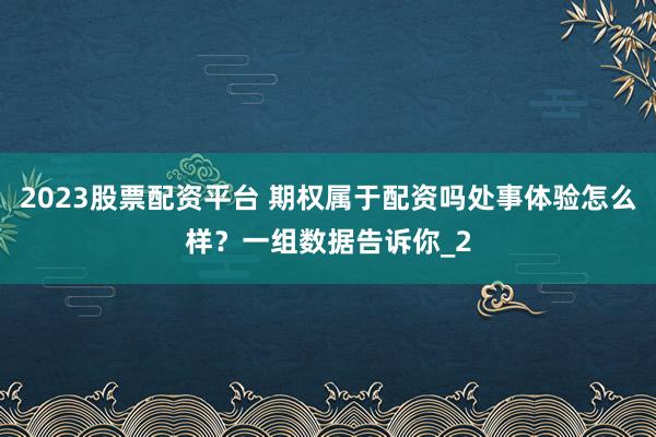 2023股票配资平台 期权属于配资吗处事体验怎么样？一组数据告诉你_2