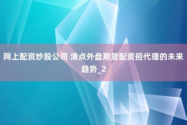 网上配资炒股公司 清点外盘期货配资招代理的未来趋势_2
