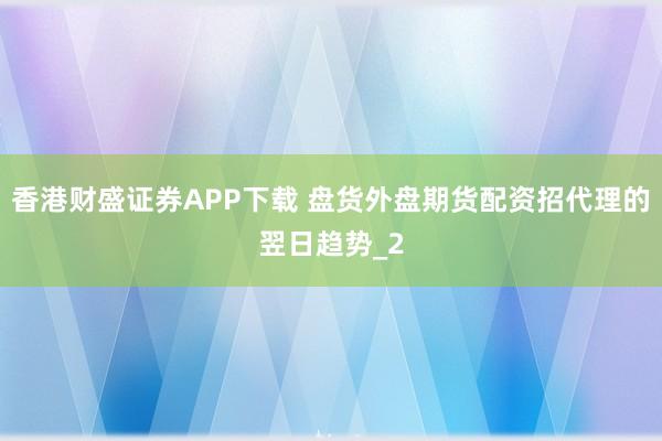 香港财盛证券APP下载 盘货外盘期货配资招代理的翌日趋势_2