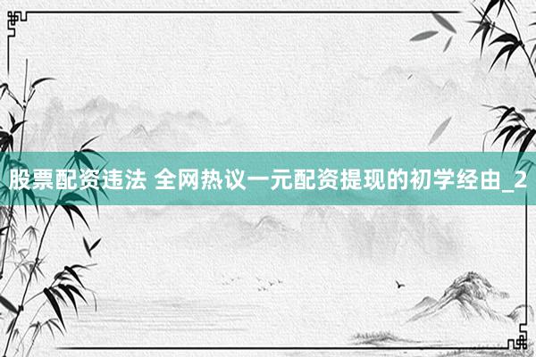 股票配资违法 全网热议一元配资提现的初学经由_2