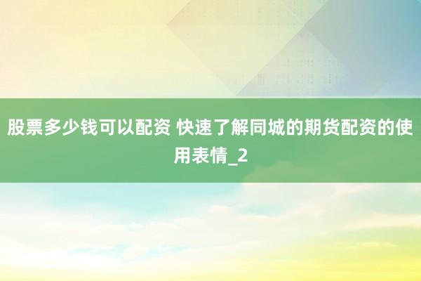 股票多少钱可以配资 快速了解同城的期货配资的使用表情_2