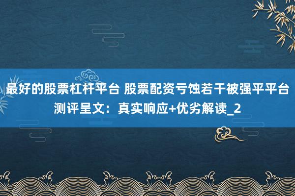 最好的股票杠杆平台 股票配资亏蚀若干被强平平台测评呈文：真实响应+优劣解读_2