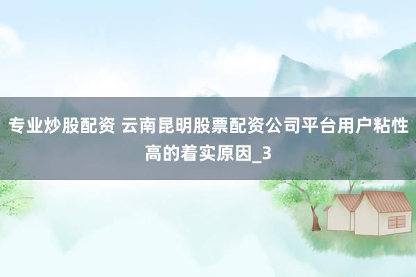 专业炒股配资 云南昆明股票配资公司平台用户粘性高的着实原因_3