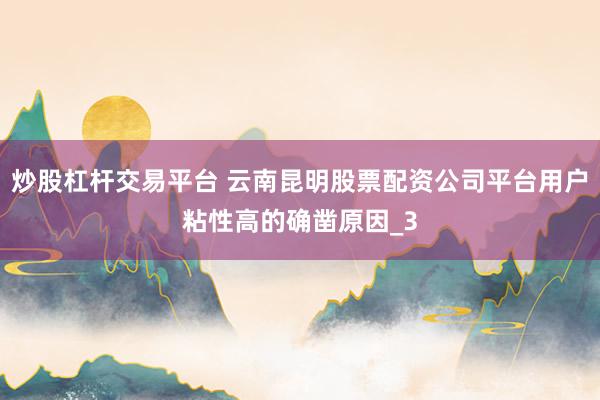 炒股杠杆交易平台 云南昆明股票配资公司平台用户粘性高的确凿原因_3