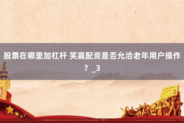 股票在哪里加杠杆 笑赢配资是否允洽老年用户操作？_3