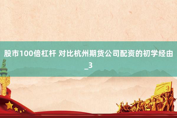 股市100倍杠杆 对比杭州期货公司配资的初学经由_3