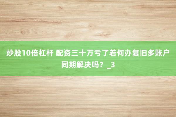 炒股10倍杠杆 配资三十万亏了若何办复旧多账户同期解决吗？_3