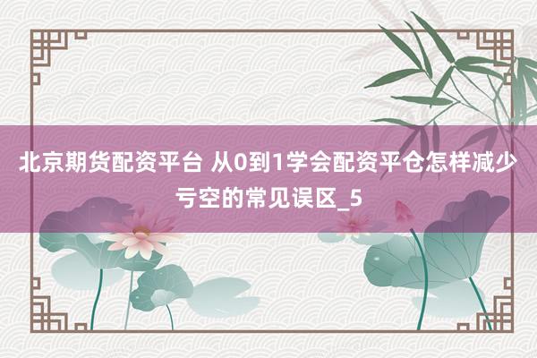 北京期货配资平台 从0到1学会配资平仓怎样减少亏空的常见误区_5