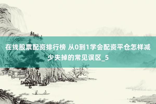 在线股票配资排行榜 从0到1学会配资平仓怎样减少失掉的常见误区_5