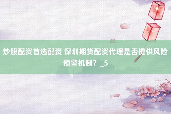 炒股配资首选配资 深圳期货配资代理是否提供风险预警机制？_5