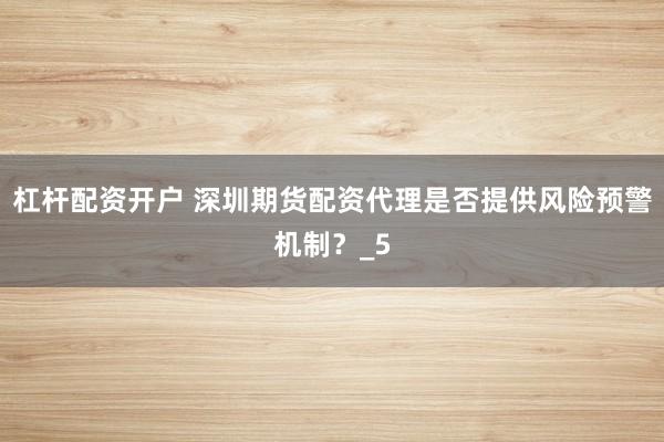杠杆配资开户 深圳期货配资代理是否提供风险预警机制？_5