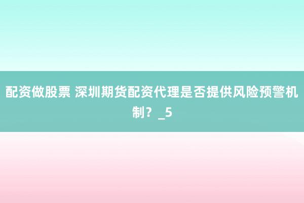 配资做股票 深圳期货配资代理是否提供风险预警机制？_5