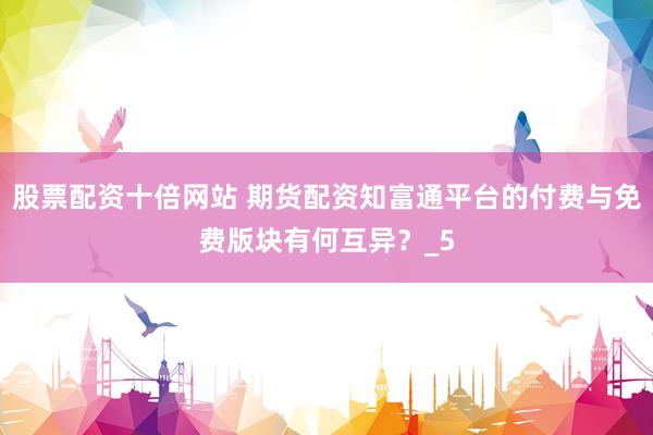 股票配资十倍网站 期货配资知富通平台的付费与免费版块有何互异？_5